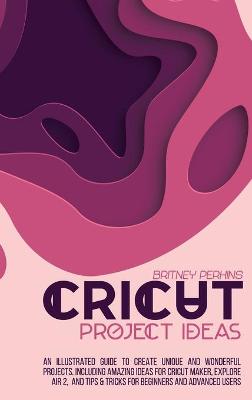 Cricut Project Ideas: An Illustrated Guide to Create Unique and Wonderful Projects. Including Amazing Ideas for Cricut Maker, Explore Air 2, and Tips & Tricks for Beginners and Advanced Users by Britney Perkins