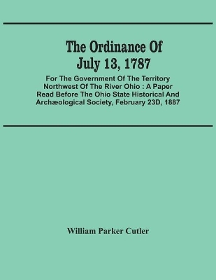 The The Ordinance Of July 13, 1787: For The Government Of The Territory Northwest Of The River Ohio: A Paper Read Before The Ohio State Historical And Archæological Society, February 23D, 1887 by William Parker Cutler