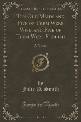 Ten Old Maids and Five of Them Were Wise, and Five of Them Were Foolish: A Novel (Classic Reprint) by Julie P. Smith
