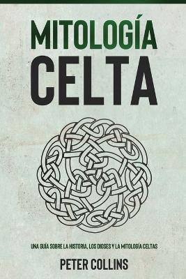 Mitología Celta: Una guía sobre la historia, los dioses y la mitología celtas by Peter Collins
