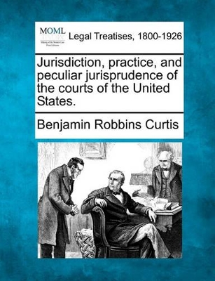 Jurisdiction, Practice, and Peculiar Jurisprudence of the Courts of the United States. by Benjamin Robbins Curtis