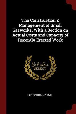 Construction & Management of Small Gasworks. with a Section on Actual Costs and Capacity of Recently Erected Work by Norton H Humphrys