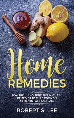 Home Remedies: Powerful and Effective Natural Remedies to Cure Common Ailments Fast and Easy by Robert S Lee
