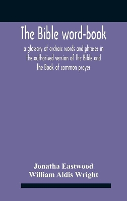 The The Bible Word-Book: A Glossary Of Archaic Words And Phrases In The Authorised Version Of The Bible And The Book Of Common Prayer by William Aldis Wright