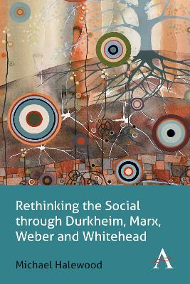 Rethinking the Social through Durkheim, Marx, Weber and Whitehead by Michael Halewood