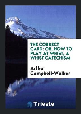 The Correct Card: Or, How to Play at Whist, a Whist Catechism by Arthur Campbell Walker