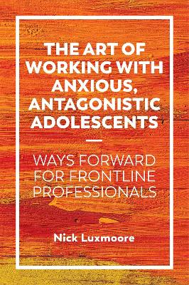 The Art of Working with Anxious, Antagonistic Adolescents: Ways Forward for Frontline Professionals by Nick Luxmoore