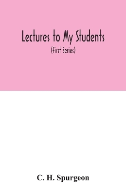 Lectures to my students: a selection from addresses delivered to the students of the Pastors' College, Metropolitan Tabernacle (First Series) by C H Spurgeon