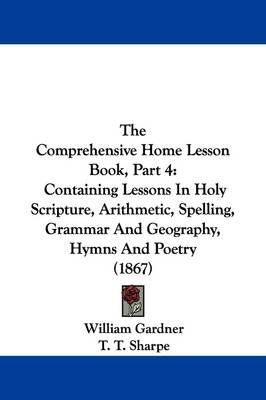 The Comprehensive Home Lesson Book, Part 4: Containing Lessons In Holy Scripture, Arithmetic, Spelling, Grammar And Geography, Hymns And Poetry (1867) by William Gardner