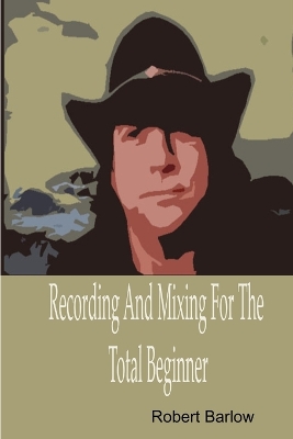 Recording And Mixing For The Total Beginner by Robert Barlow