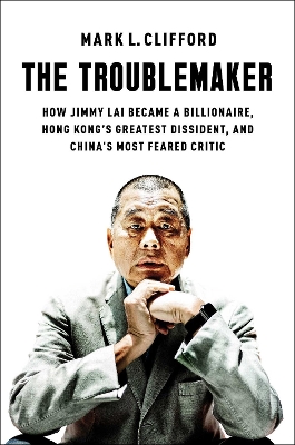 The Troublemaker: How Jimmy Lai Became a Billionaire, Hong Kong's Greatest Dissident, and China's Most Feared Critic book