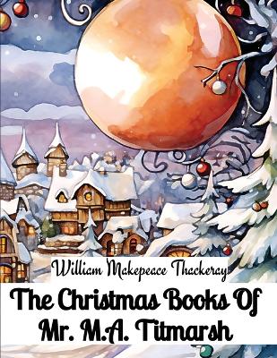 The Christmas Books Of Mr. M.A. Titmarsh by William Makepeace Thackeray