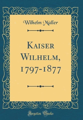 Kaiser Wilhelm, 1797-1877 (Classic Reprint) by Wilhelm Müller