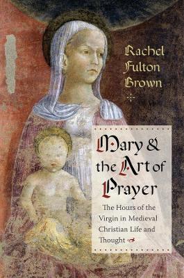 Mary and the Art of Prayer: The Hours of the Virgin in Medieval Christian Life and Thought by Rachel Fulton Brown