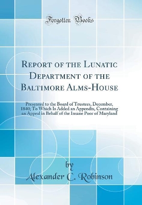 Report of the Lunatic Department of the Baltimore Alms-House: Presented to the Board of Trustees, December, 1840; To Which Is Added an Appendix, Containing an Appeal in Behalf of the Insane Poor of Maryland (Classic Reprint) by Alexander C Robinson