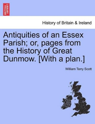 Antiquities of an Essex Parish; Or, Pages from the History of Great Dunmow. [With a Plan.] by William Terry Scott