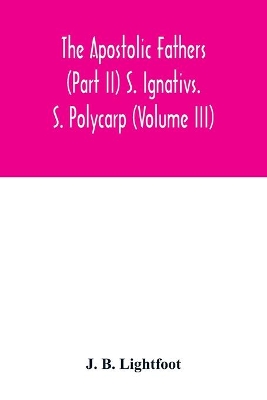 The Apostolic Fathers (Part II) S. Ignativs. S. Polycarp (Volume III) by J B Lightfoot