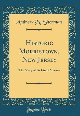 Historic Morristown, New Jersey: The Story of Its First Century (Classic Reprint) book