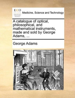 A Catalogue of Optical, Philosophical, and Mathematical Instruments, Made and Sold by George Adams, ... book
