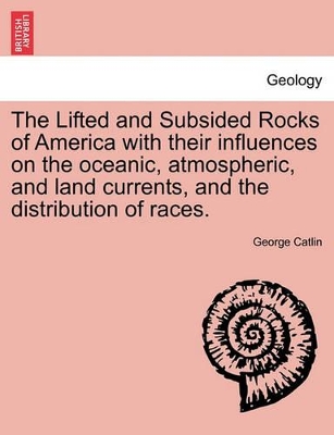 The Lifted and Subsided Rocks of America with Their Influences on the Oceanic, Atmospheric, and Land Currents, and the Distribution of Races. by George Catlin