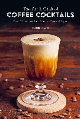 The Art & Craft of Coffee Cocktails: Over 75 Recipes for Mixing Coffee and Liquor by Jason Clark
