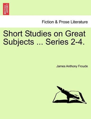 Short Studies on Great Subjects ... Series 2-4. by James Anthony Froude