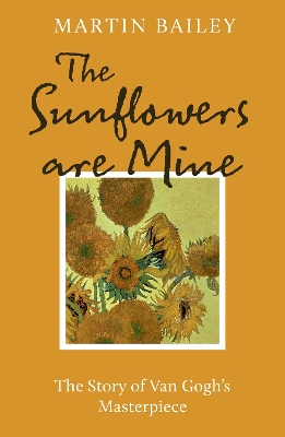 The The Sunflowers are Mine: The Story of Van Gogh's Masterpiece by Martin Bailey