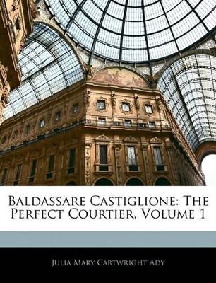 Baldassare Castiglione: The Perfect Courtier, Volume 1 by Julia Mary Cartwright Ady