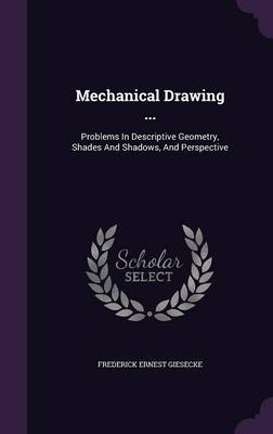 Mechanical Drawing ...: Problems In Descriptive Geometry, Shades And Shadows, And Perspective by Frederick Ernest Giesecke