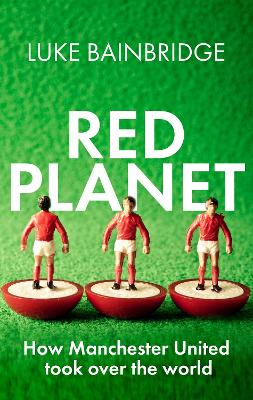 Red Planet: How Manchester United Took Over the World by Luke Bainbridge
