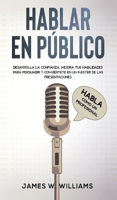 Hablar en público: Habla como un profesional - Desarrolla la confianza, mejora tus habilidades para persuadir y conviértete en un máster de las presentaciones by James W Williams