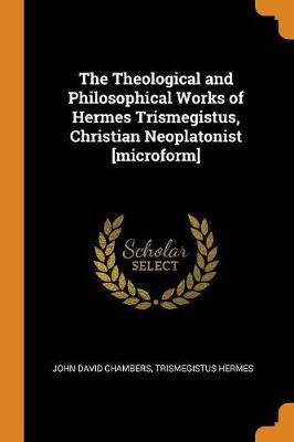 The Theological and Philosophical Works of Hermes Trismegistus, Christian Neoplatonist [microform] book