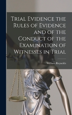 Trial Evidence the Rules of Evidence and of the Conduct of the Examination of Witnesses in Trial by William Reynolds