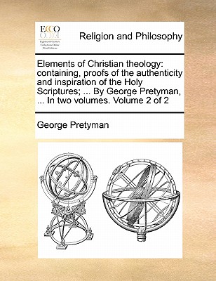 Elements of Christian Theology: Containing, Proofs of the Authenticity and Inspiration of the Holy Scriptures; ... by George Pretyman, ... in Two Volumes. Volume 2 of 2 book