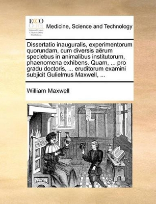 Dissertatio inauguralis, experimentorum quorundam, cum diversis aërum speciebus in animalibus institutorum, phaenomena exhibens. Quam, ... pro gradu doctoris, ... eruditorum examini subjicit Gulielmus Maxwell, ... book