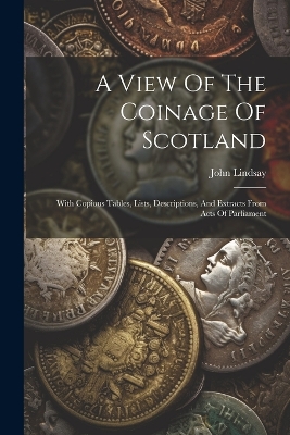 A View Of The Coinage Of Scotland: With Copious Tables, Lists, Descriptions, And Extracts From Acts Of Parliament by John Lindsay