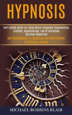 Hypnosis: Self Esteem Guide for Using Neuro Linguistic Programming Training, Hypnotherapy, Law of Attraction and Real Hypnotism (Use Manipulation to Hypnotize and Mind Control to Influence Anyone) book