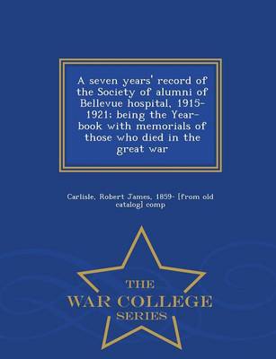 A A Seven Years' Record of the Society of Alumni of Bellevue Hospital, 1915-1921; Being the Year-Book with Memorials of Those Who Died in the Great War - War College Series by Robert James 1859- [From Old Carlisle