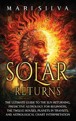 Solar Returns: The Ultimate Guide to the Sun Returning, Predictive Astrology for Beginners, the Twelve Houses, Planets in Transits, and Astrological Chart Interpretation book