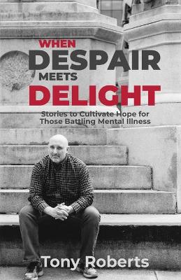 When Despair Meets Delight: Stories to cultivate hope for those battling mental illness by Tony Roberts