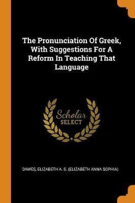 The Pronunciation of Greek, with Suggestions for a Reform in Teaching That Language by Elizabeth a S (Elizabeth Anna S Dawes