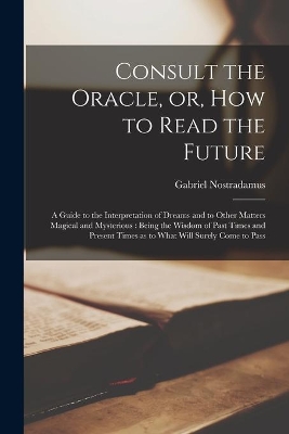 Consult the Oracle, or, How to Read the Future: a Guide to the Interpretation of Dreams and to Other Matters Magical and Mysterious: Being the Wisdom of Past Times and Present Times as to What Will Surely Come to Pass by Gabriel Nostradamus
