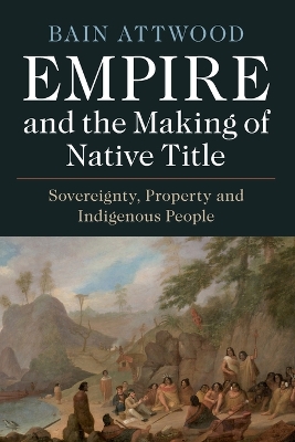 Empire and the Making of Native Title: Sovereignty, Property and Indigenous People by Bain Attwood