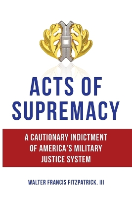 Acts of Supremacy: A Cautionary Indictment of America's Military Justice System by Walter Francis Fitzpatrick