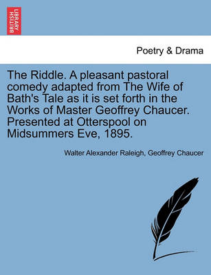 The Riddle. a Pleasant Pastoral Comedy Adapted from the Wife of Bath's Tale as It Is Set Forth in the Works of Master Geoffrey Chaucer. Presented at Otterspool on Midsummers Eve, 1895. by Walter Alexander Raleigh