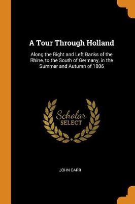 A A Tour Through Holland: Along the Right and Left Banks of the Rhine, to the South of Germany, in the Summer and Autumn of 1806 by John Carr