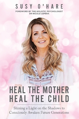 Heal The Mother, Heal The Child: Shining a Light on the Shadows to Consciously Awaken Future Generations book