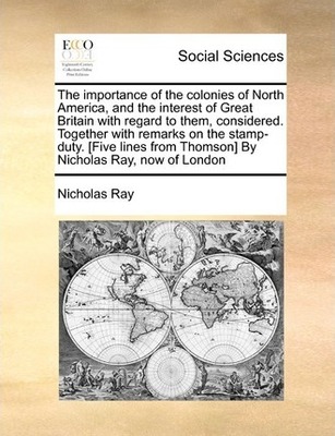 The importance of the colonies of North America, and the interest of Great Britain with regard to them, considered. Together with remarks on the stamp-duty. [Five lines from Thomson] By Nicholas Ray, now of London book
