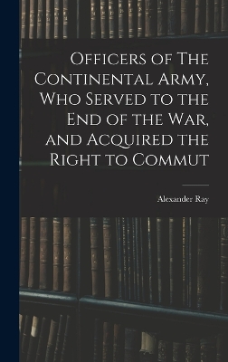 Officers of The Continental Army, who Served to the end of the war, and Acquired the Right to Commut by Alexander Ray