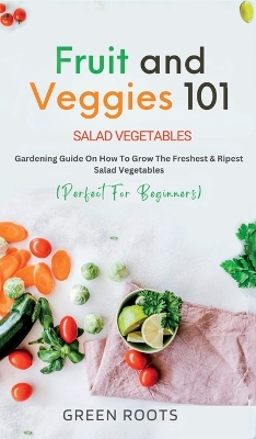 Fruit and Veggies 101: Gardening Guide On How To Grow The Freshest & Ripest Salad Vegetables (Perfect For Beginners) book